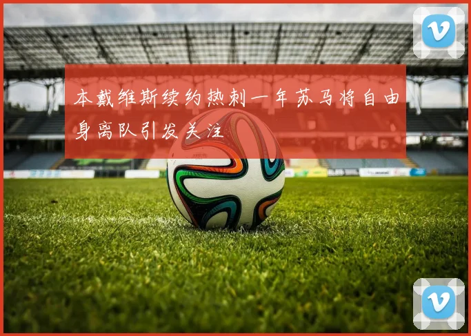本戴维斯续约热刺一年苏马将自由身离队引发关注