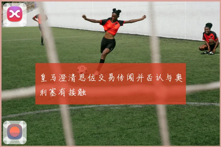 皇马澄清恩佐交易传闻并否认与奥利塞有接触