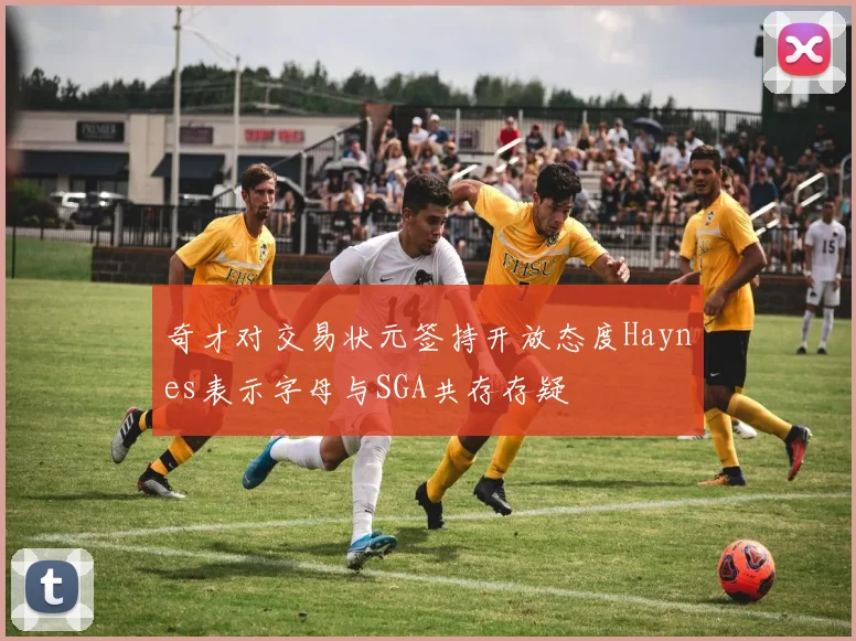 奇才对交易状元签持开放态度Haynes表示字母与SGA共存存疑