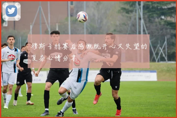 穆斯卡特赛后感慨既开心又失望的复杂心情分享