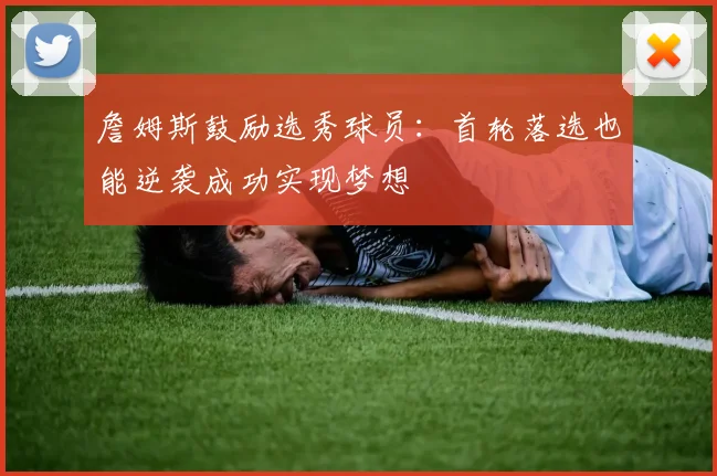 詹姆斯鼓励选秀球员：首轮落选也能逆袭成功实现梦想