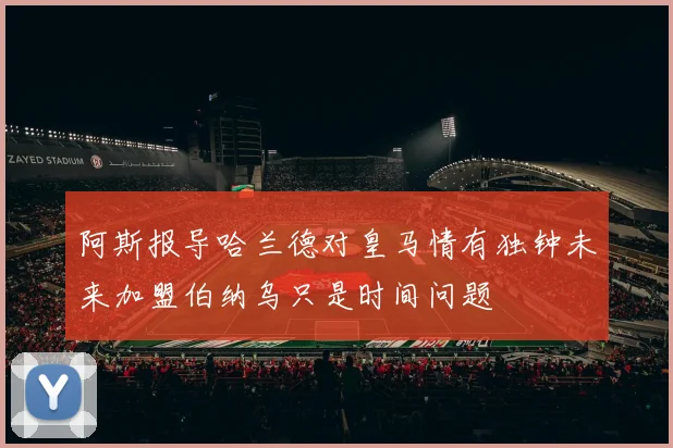 阿斯报导哈兰德对皇马情有独钟未来加盟伯纳乌只是时间问题