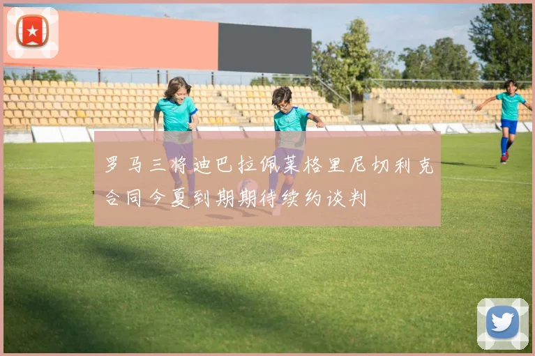 罗马三将迪巴拉佩莱格里尼切利克合同今夏到期期待续约谈判