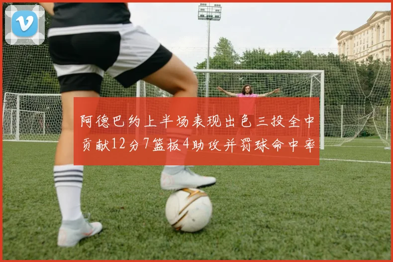 阿德巴约上半场表现出色三投全中贡献12分7篮板4助攻并罚球命中率高效
