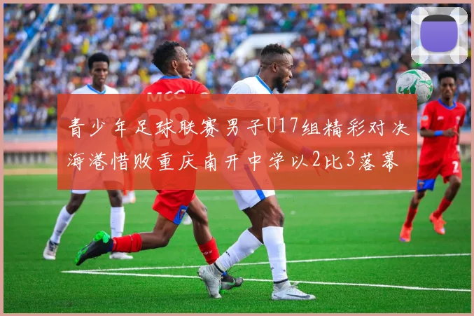 青少年足球联赛男子U17组精彩对决海港惜败重庆南开中学以2比3落幕