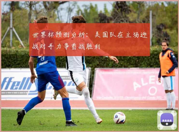 世界杯预测分析：美国队在主场迎战对手力争首战胜利