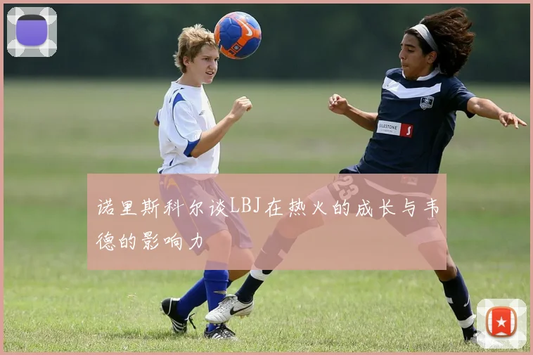 诺里斯科尔谈LBJ在热火的成长与韦德的影响力