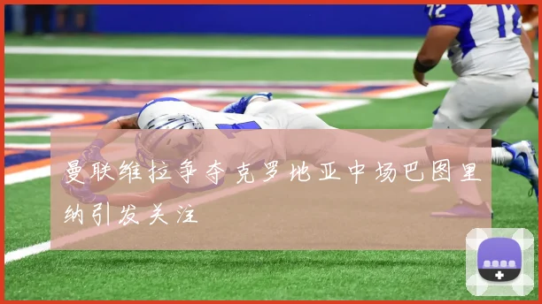 曼联维拉争夺克罗地亚中场巴图里纳引发关注