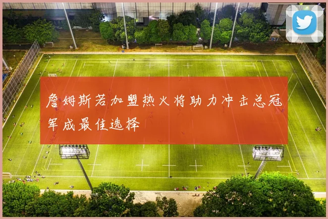詹姆斯若加盟热火将助力冲击总冠军成最佳选择