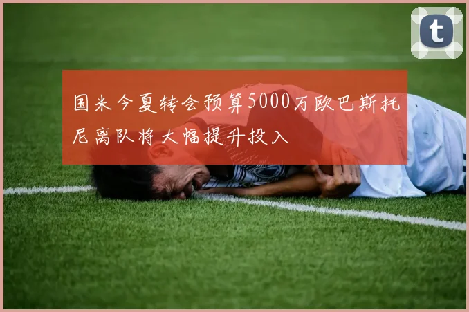 国米今夏转会预算5000万欧巴斯托尼离队将大幅提升投入