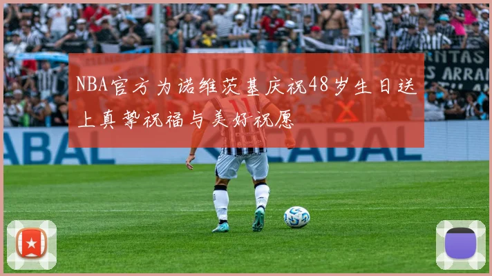 NBA官方为诺维茨基庆祝48岁生日送上真挚祝福与美好祝愿