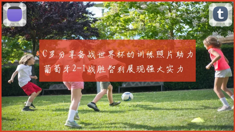 C罗分享备战世界杯的训练照片助力葡萄牙2-1战胜智利展现强大实力
