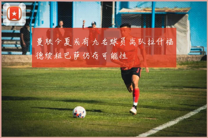 曼联今夏或有九名球员离队拉什福德续租巴萨仍存可能性