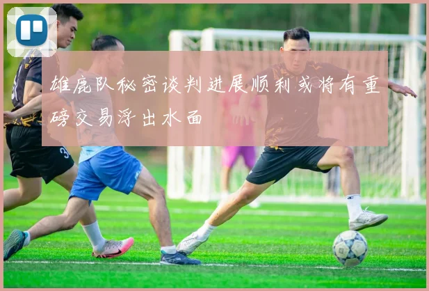雄鹿队秘密谈判进展顺利或将有重磅交易浮出水面