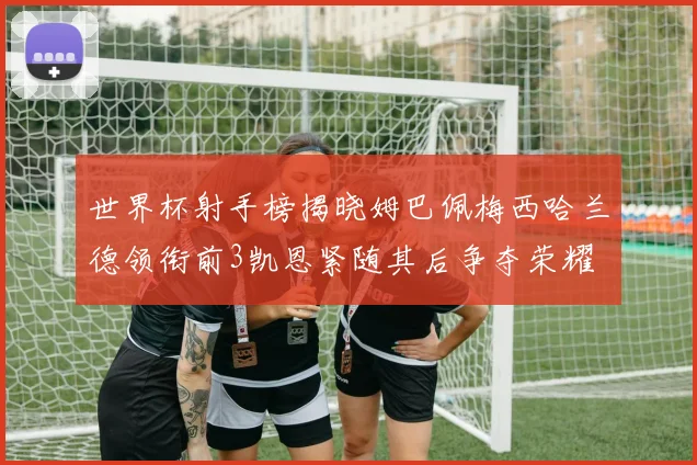 世界杯射手榜揭晓姆巴佩梅西哈兰德领衔前3凯恩紧随其后争夺荣耀
