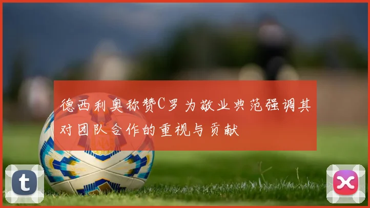 德西利奥称赞C罗为敬业典范强调其对团队合作的重视与贡献