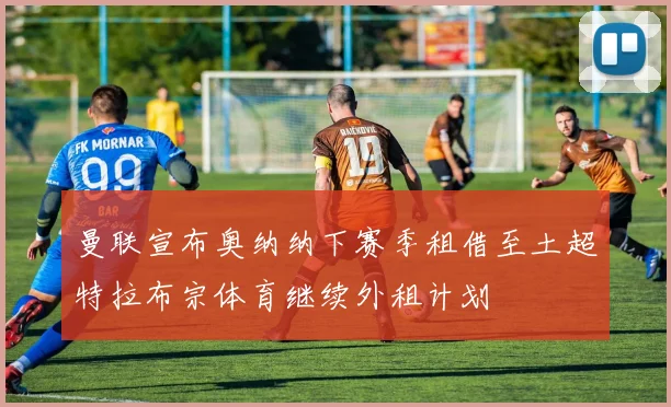 曼联宣布奥纳纳下赛季租借至土超特拉布宗体育继续外租计划