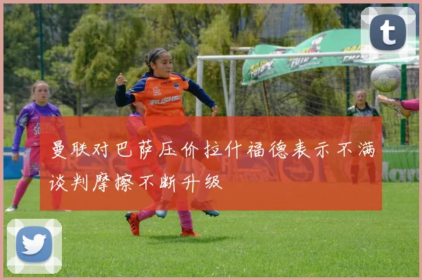 曼联对巴萨压价拉什福德表示不满谈判摩擦不断升级