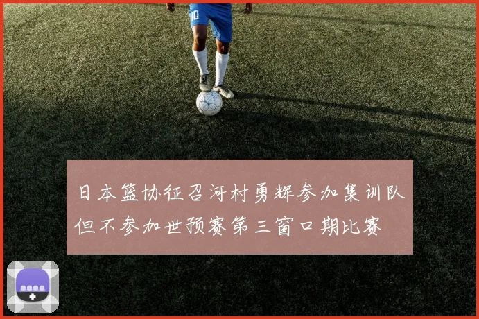 日本篮协征召河村勇辉参加集训队但不参加世预赛第三窗口期比赛