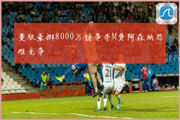 曼联豪掷8000万镑争夺M费阿森纳恐难竞争